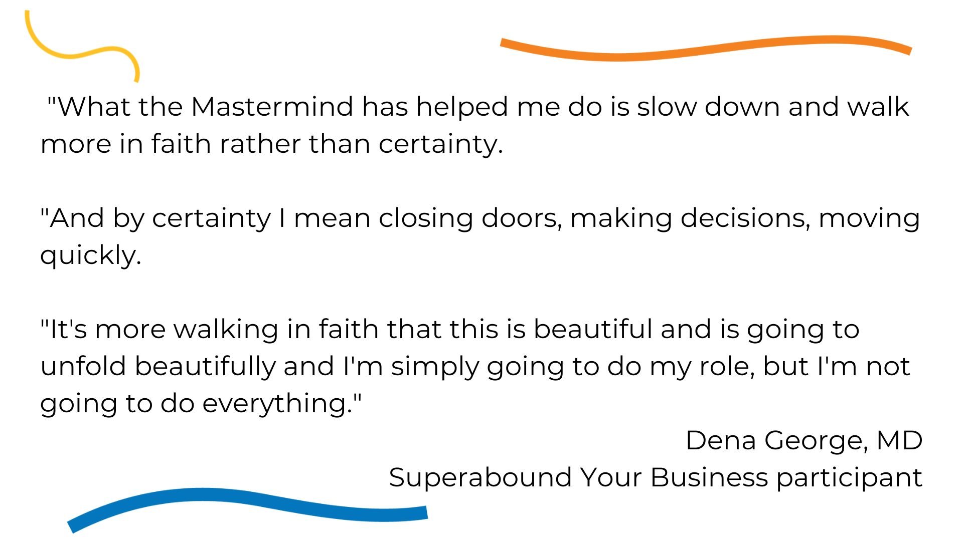 What the Mastermind has helped me do is slow down and walk more in faith rather than certainty. And by certainty I mean closing doors, making decisions, moving quickly. Its more walking in faith that this is beautif